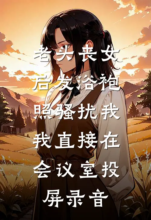 老头丧女后发浴袍照骚扰我，我直接在会议室投屏录音