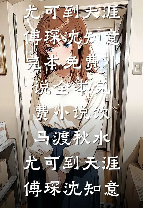 饮马渡秋水，尤可到天涯(傅琛沈知意)完本免费小说_全本免费小说饮马渡秋水，尤可到天涯傅琛沈知意