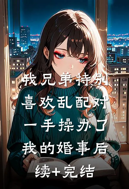 我兄弟特别喜欢乱配对，一手操办了我的婚事后续+完结