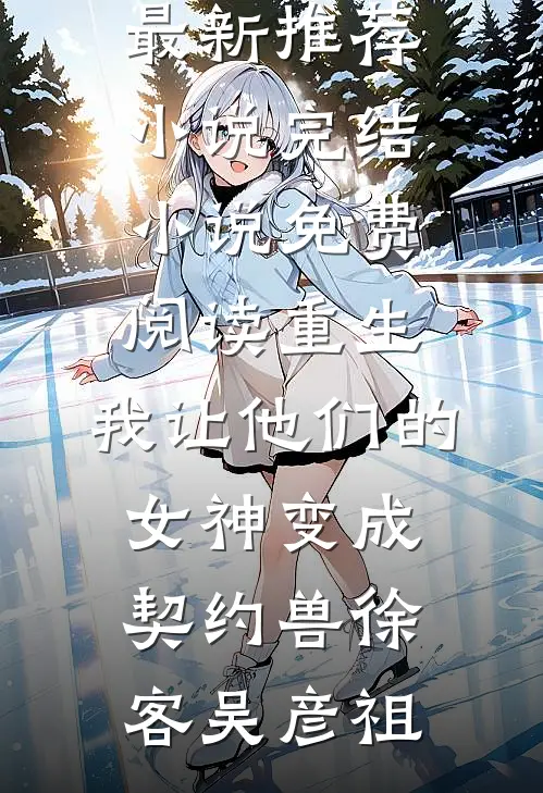 重生，我让他们的女神变成契约兽(徐客吴彦祖)最新推荐小说_完结小说免费阅读重生，我让他们的女神变成契约兽(徐客吴彦祖)
