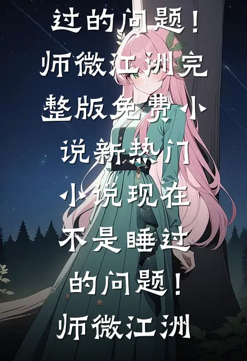 现在不是睡过的问题！师微江洲完整版免费小说_新热门小说现在不是睡过的问题！(师微江洲)
