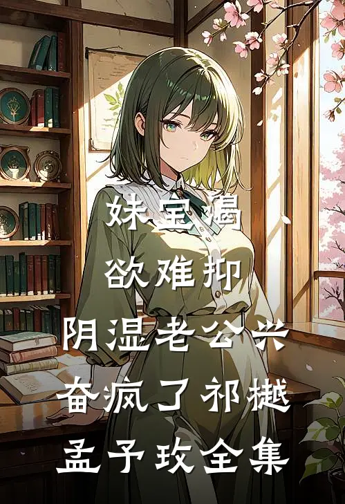 妹宝渴欲难抑，阴湿老公兴奋疯了祁樾孟予玫全集