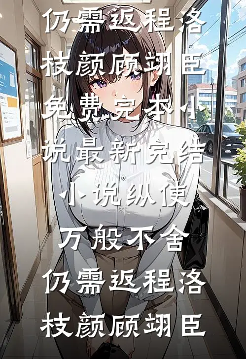 纵使万般不舍，仍需返程洛枝颜顾翊臣免费完本小说_最新完结小说纵使万般不舍，仍需返程(洛枝颜顾翊臣)