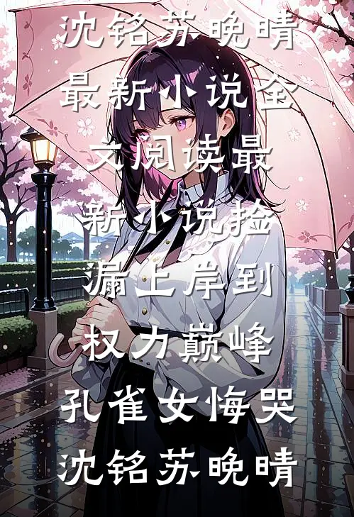 捡漏上岸到权力巅峰，孔雀女悔哭沈铭苏晚晴最新小说全文阅读_最新小说捡漏上岸到权力巅峰，孔雀女悔哭(沈铭苏晚晴)