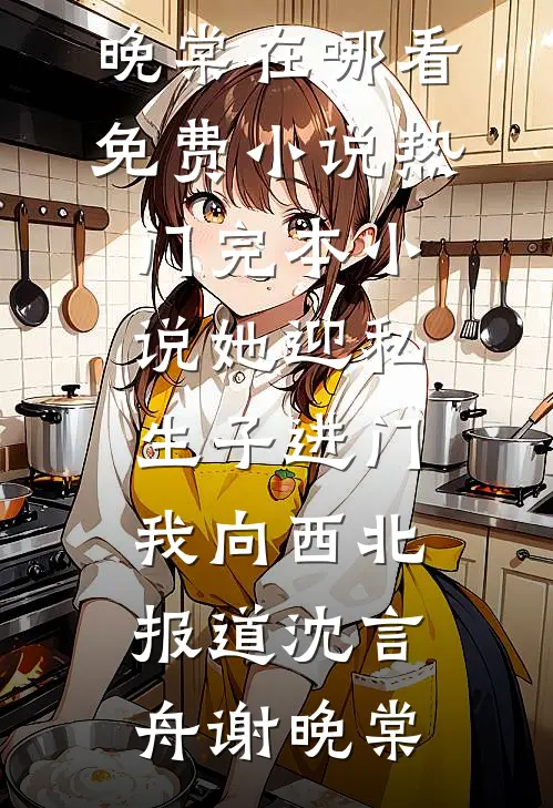 她迎私生子进门，我向西北报道(沈言舟谢晚棠)在哪看免费小说_热门完本小说她迎私生子进门，我向西北报道(沈言舟谢晚棠)