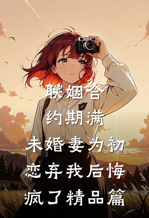 联姻合约期满，未婚妻为初恋弃我后悔疯了精品篇