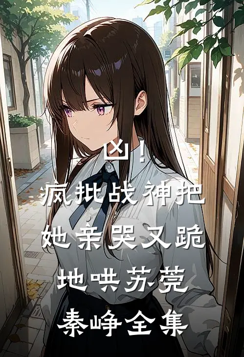 凶！疯批战神把她亲哭，又跪地哄苏莞秦峥全集