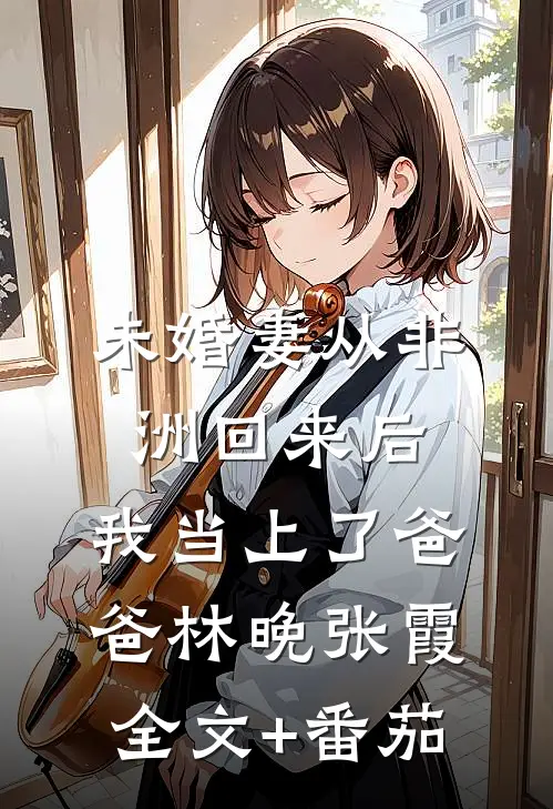 未婚妻从非洲回来后，我当上了爸爸林晚张霞全文+番茄