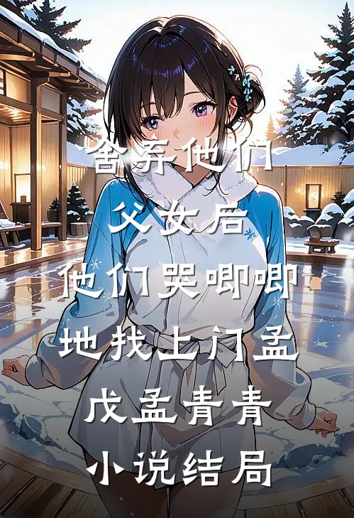 舍弃他们父女后，他们哭唧唧地找上门孟戊孟青青小说结局