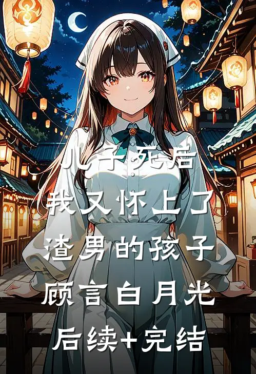 儿子死后，我又怀上了渣男的孩子顾言白月光后续+完结