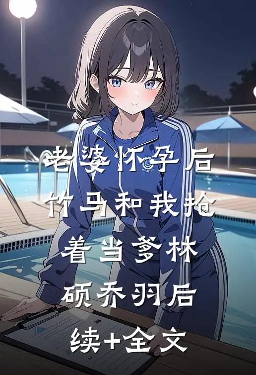 老婆怀孕后，竹马和我抢着当爹林硕乔羽后续+全文