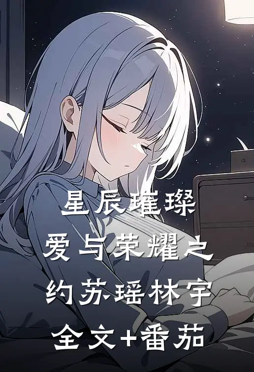 星辰璀璨：爱与荣耀之约苏瑶林宇全文+番茄