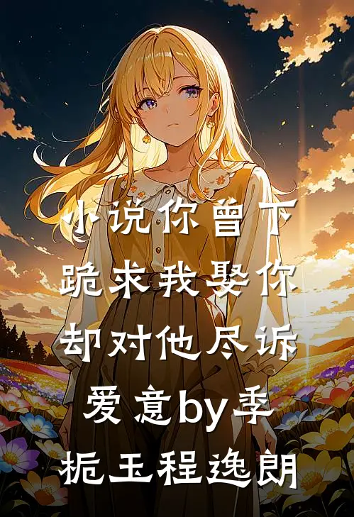 小说你曾下跪求我娶你，却对他尽诉爱意by季栀玉程逸朗