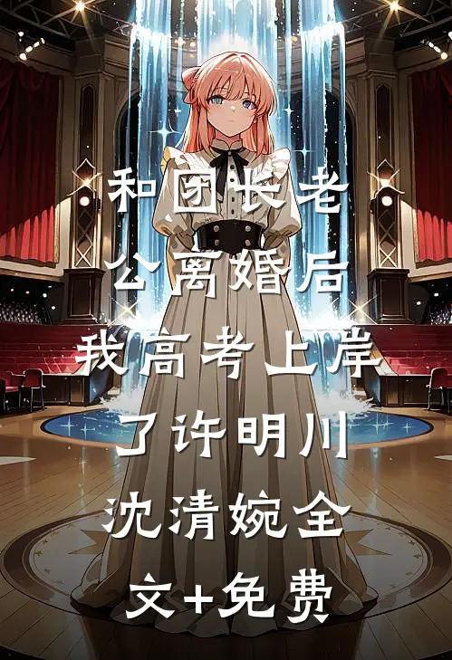 和团长老公离婚后，我高考上岸了许明川沈清婉全文+免费