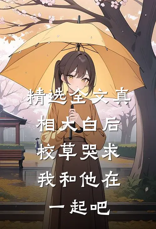精选全文真相大白后,校草哭求我和他在一起吧