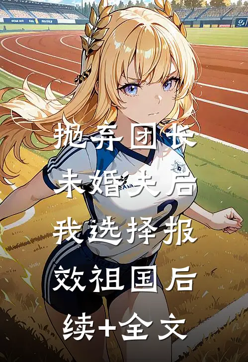 抛弃团长未婚夫后，我选择报效祖国后续+全文