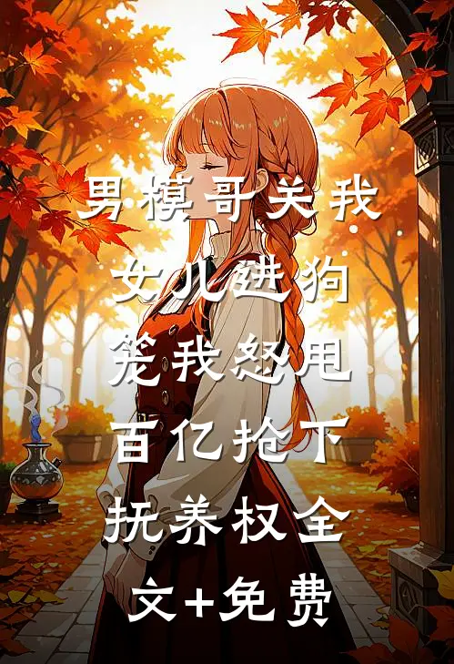 男模哥关我女儿进狗笼我怒甩百亿抢下抚养权全文+免费