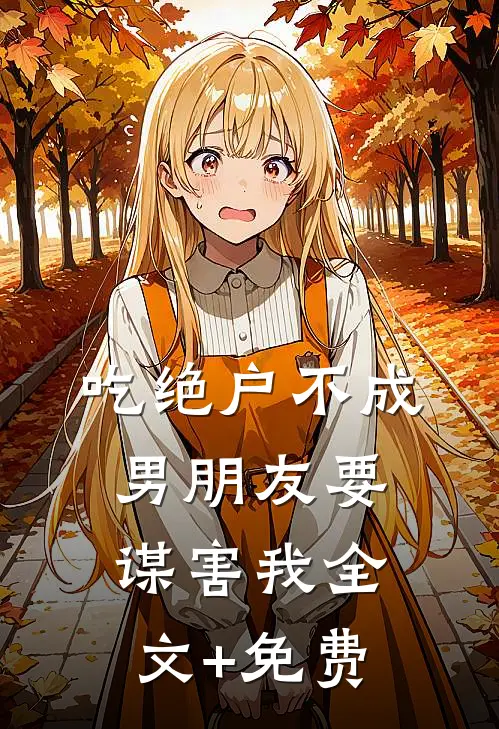 吃绝户不成，男朋友要谋害我全文+免费