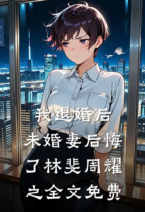 我退婚后，未婚妻后悔了林斐周耀之全文免费