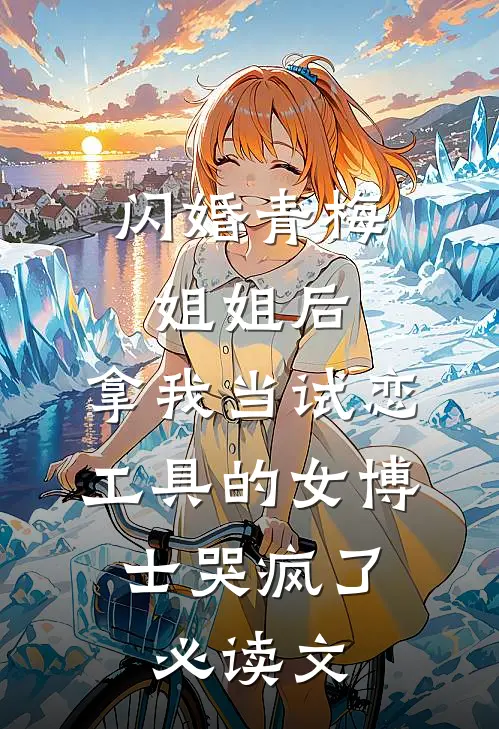 闪婚青梅姐姐后，拿我当试恋工具的女博士哭疯了。必读文