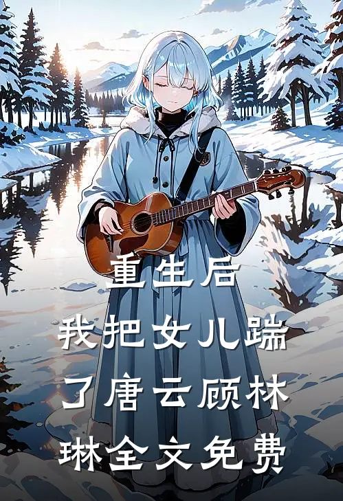 重生后，我把女儿踹了唐云顾林琳全文免费