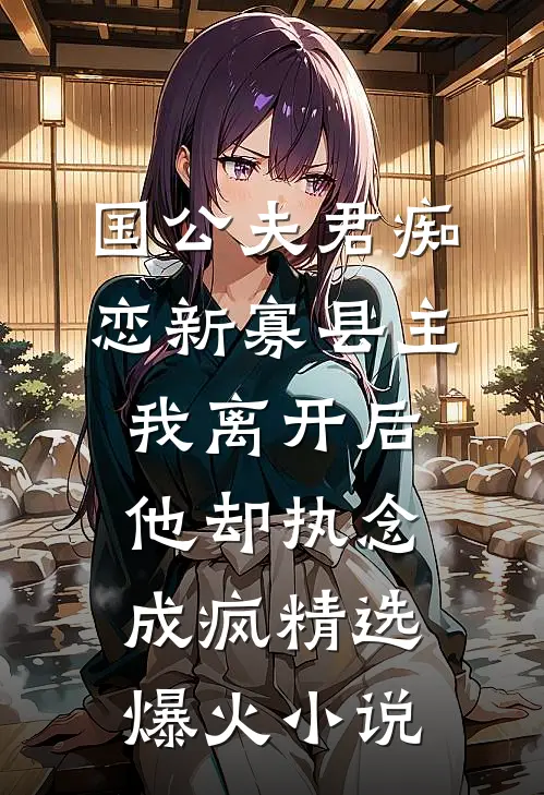 国公夫君痴恋新寡县主，我离开后他却执念成疯精选爆火小说