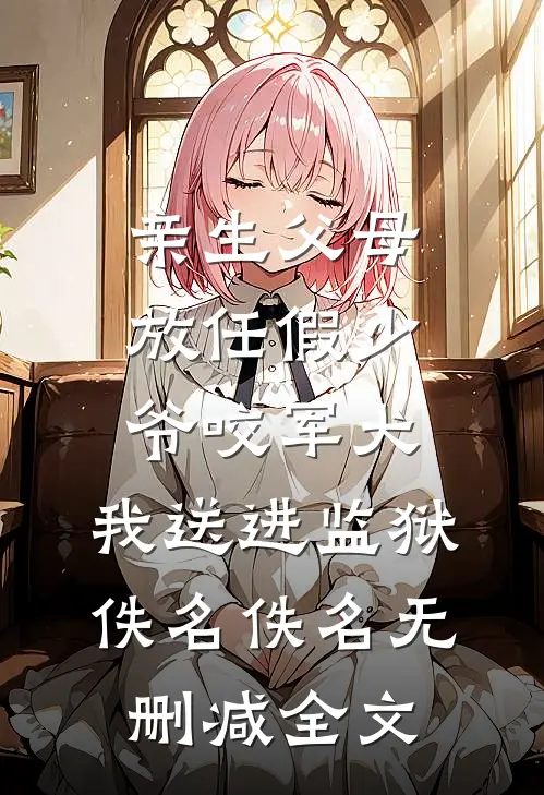 亲生父母放任假少爷咬军犬，我送进监狱佚名佚名无删减全文