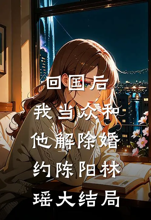 回国后，我当众和他解除婚约陈阳林瑶大结局