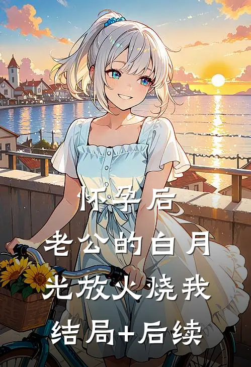 怀孕后，老公的白月光放火烧我结局+后续