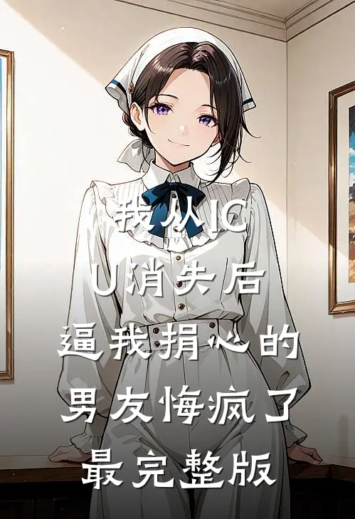 我从ICU消失后，逼我捐心的男友悔疯了最完整版