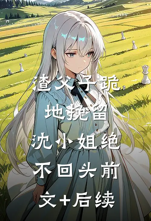 渣父子跪地挽留，沈小姐绝不回头前文+后续