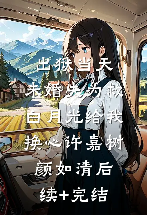 出狱当天，未婚夫为救白月光给我换心许嘉树颜如清后续+完结