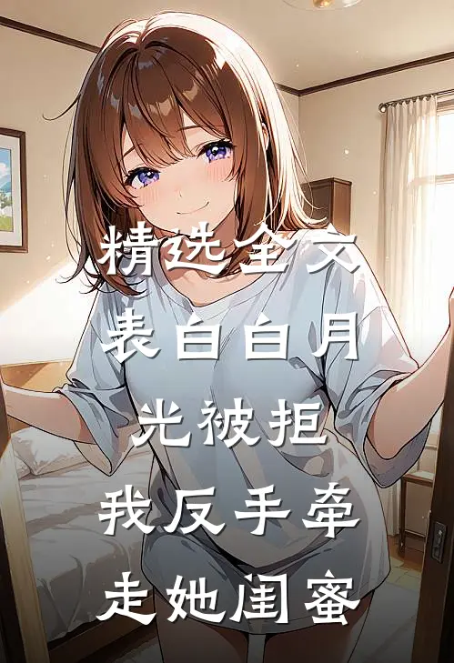 精选全文表白白月光被拒，我反手牵走她闺蜜