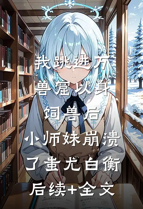 我跳进万兽窟以身饲兽后，小师妹崩溃了蚩尤白衡后续+全文