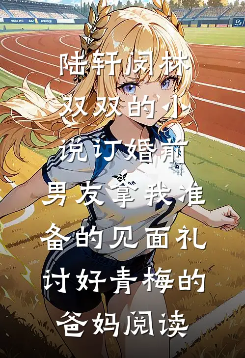陆轩闵林双双的小说订婚前，男友拿我准备的见面礼讨好青梅的爸妈阅读