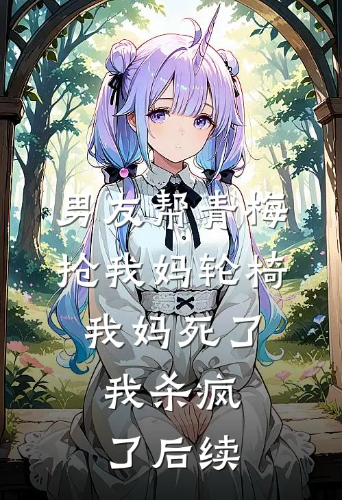 男友帮青梅抢我妈轮椅，我妈死了，我杀疯了后续