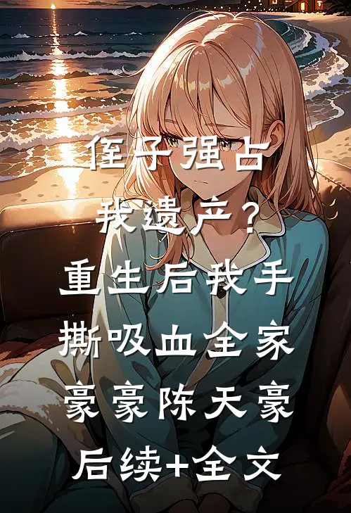 侄子强占我遗产？重生后我手撕吸血全家豪豪陈天豪后续+全文